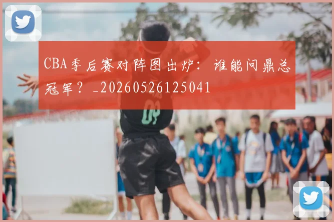 CBA季后赛对阵图出炉：谁能问鼎总冠军？_20260526125041