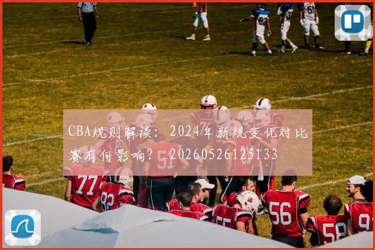 CBA规则解读：2024年新规变化对比赛有何影响？_20260526125133