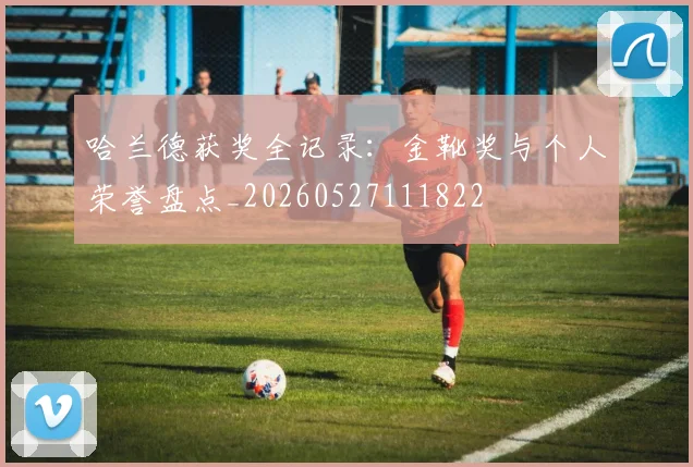 哈兰德获奖全记录：金靴奖与个人荣誉盘点_20260527111822