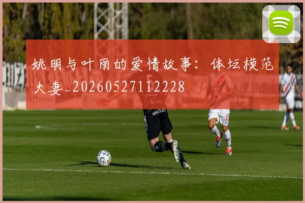 姚明与叶丽的爱情故事：体坛模范夫妻_20260527112228