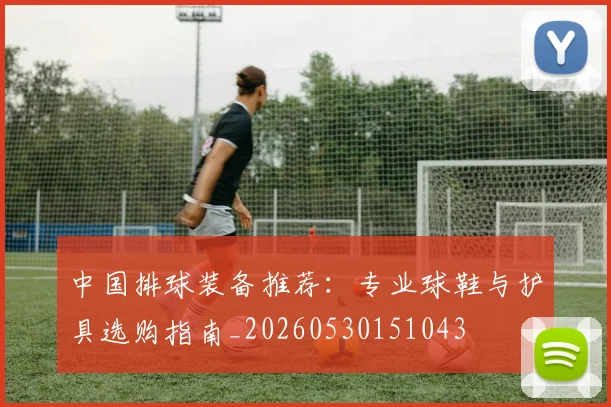 中国排球装备推荐：专业球鞋与护具选购指南_20260530151043