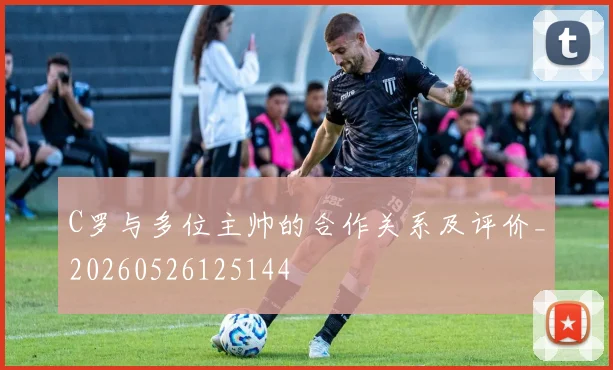C罗与多位主帅的合作关系及评价_20260526125144