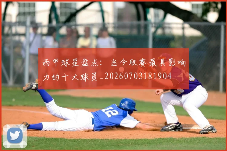 西甲球星盘点：当今联赛最具影响力的十大球员_20260703181904