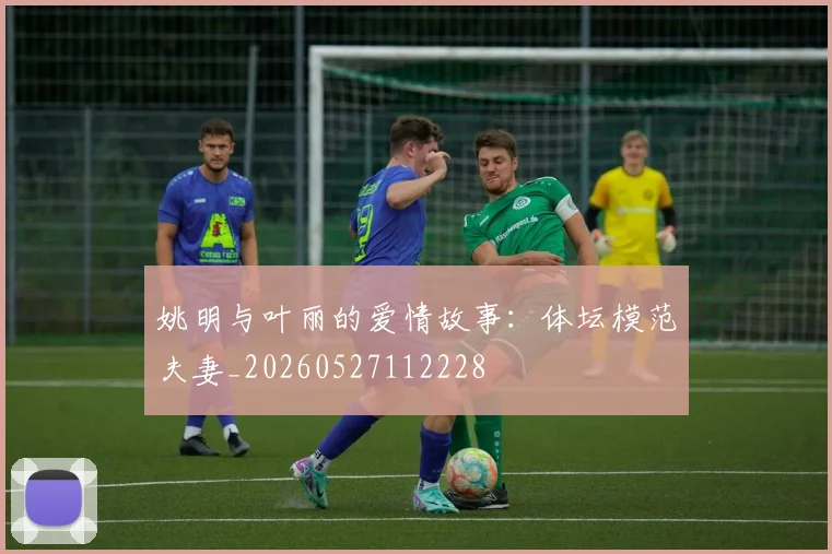 姚明与叶丽的爱情故事：体坛模范夫妻_20260527112228