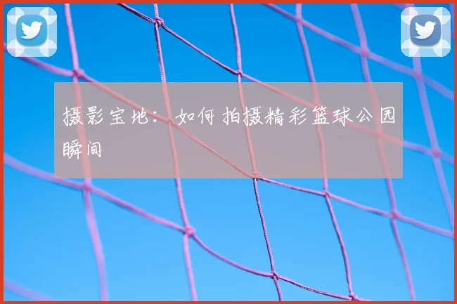 摄影宝地：如何拍摄精彩篮球公园瞬间