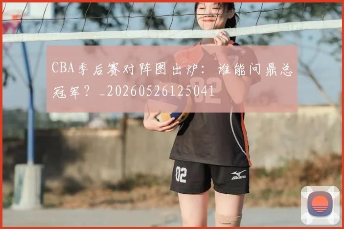 CBA季后赛对阵图出炉：谁能问鼎总冠军？_20260526125041