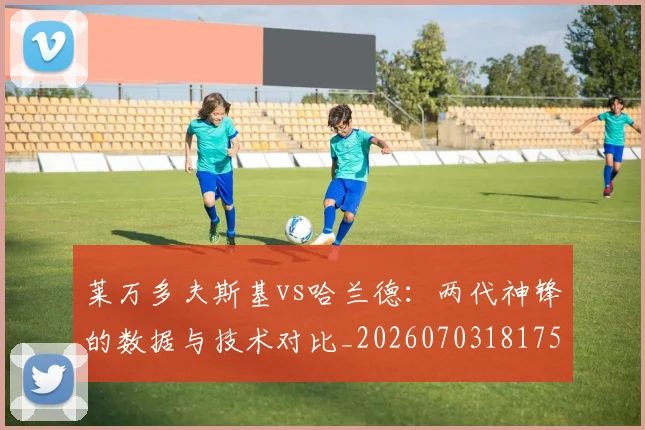 莱万多夫斯基vs哈兰德：两代神锋的数据与技术对比_20260703181758