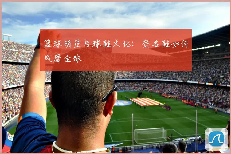 篮球明星与球鞋文化:签名鞋如何风靡全球