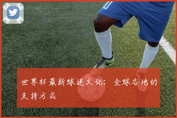 世界杯最新球迷文化：全球各地的支持方式