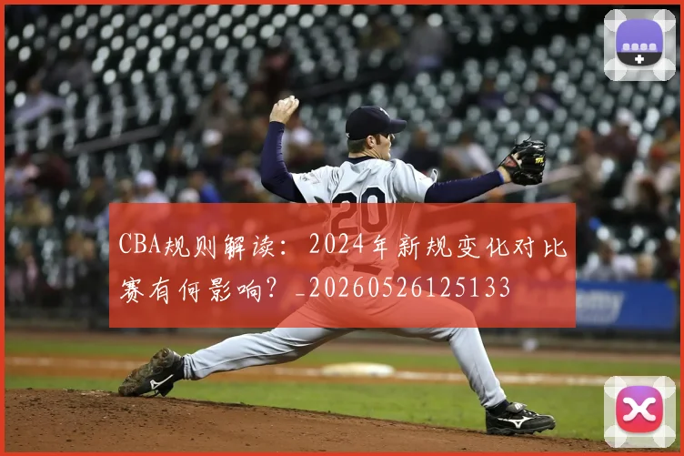 CBA规则解读：2024年新规变化对比赛有何影响？_20260526125133