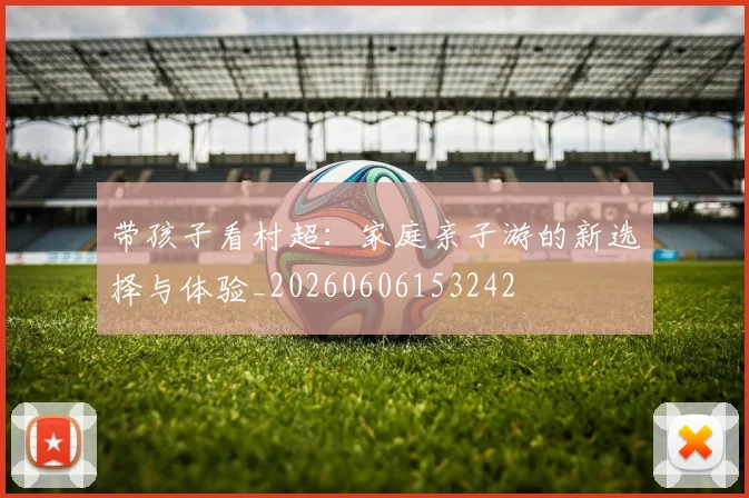 带孩子看村超：家庭亲子游的新选择与体验_20260606153242