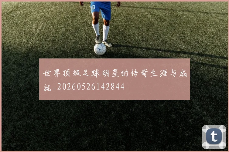 世界顶级足球明星的传奇生涯与成就_20260526142844
